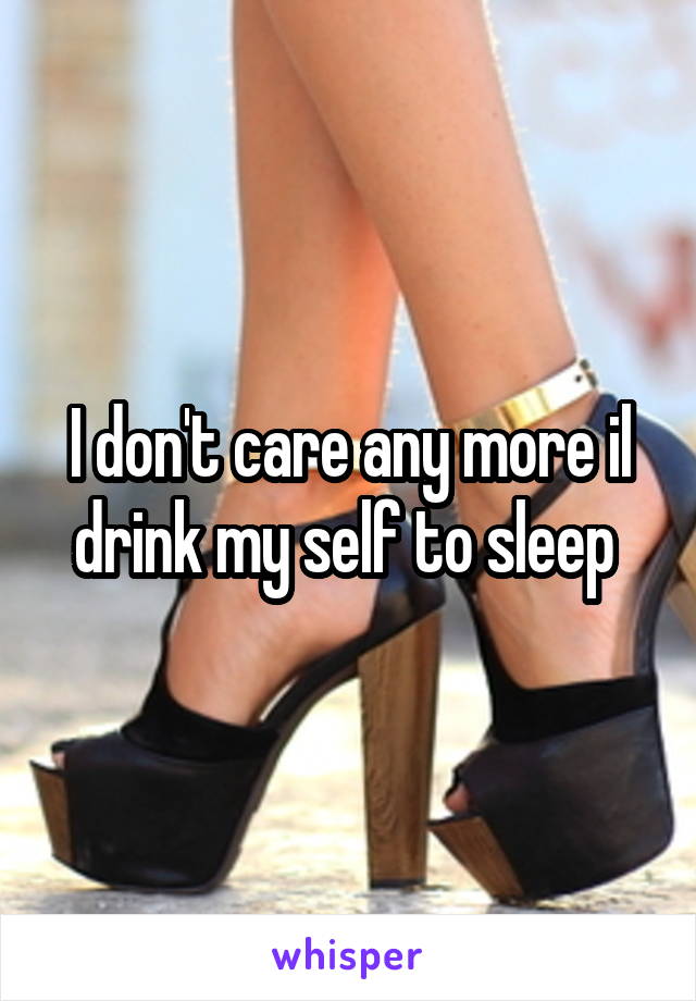 I don't care any more il drink my self to sleep 