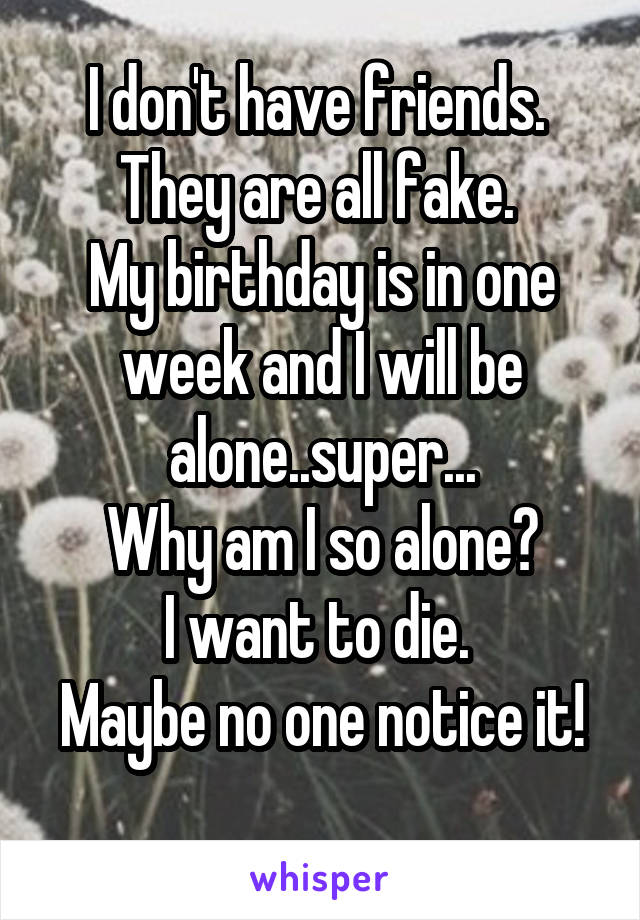 I don't have friends. 
They are all fake. 
My birthday is in one week and I will be alone..super...
Why am I so alone?
I want to die. 
Maybe no one notice it! 