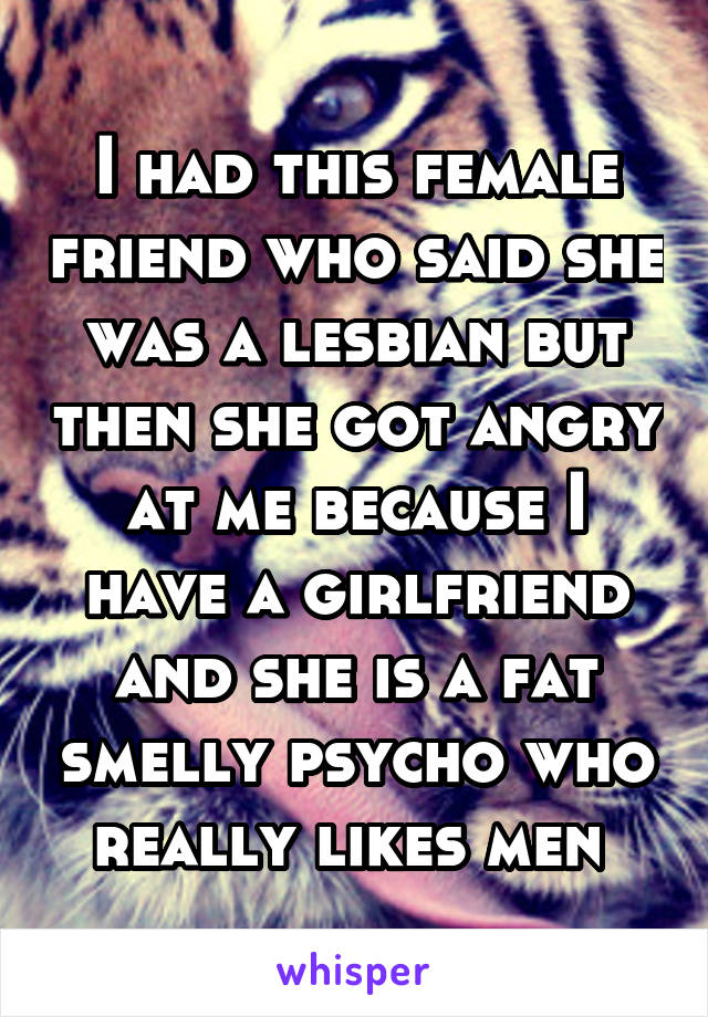 I had this female friend who said she was a lesbian but then she got angry at me because I have a girlfriend and she is a fat smelly psycho who really likes men 