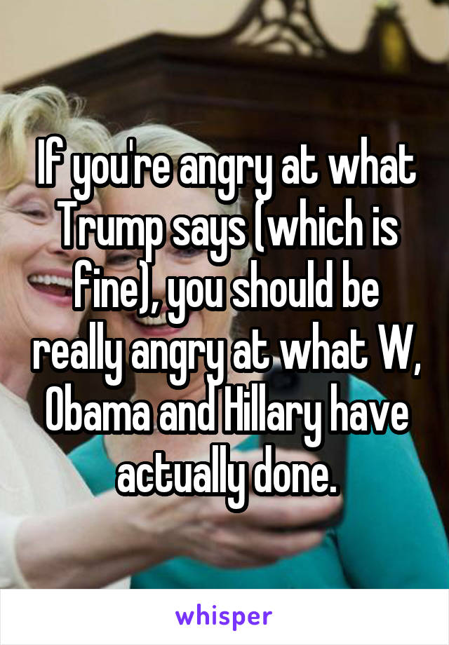 If you're angry at what Trump says (which is fine), you should be really angry at what W, Obama and Hillary have actually done.