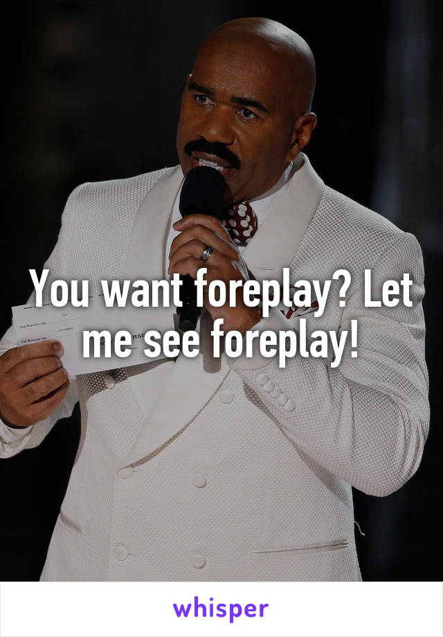 You want foreplay? Let me see foreplay!