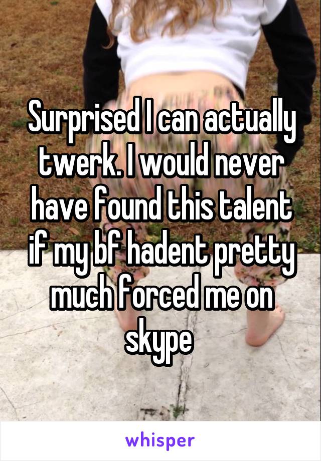 Surprised I can actually twerk. I would never have found this talent if my bf hadent pretty much forced me on skype 