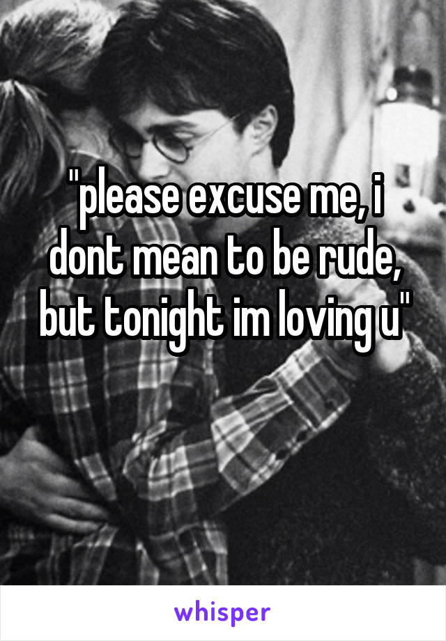 "please excuse me, i dont mean to be rude, but tonight im loving u"

