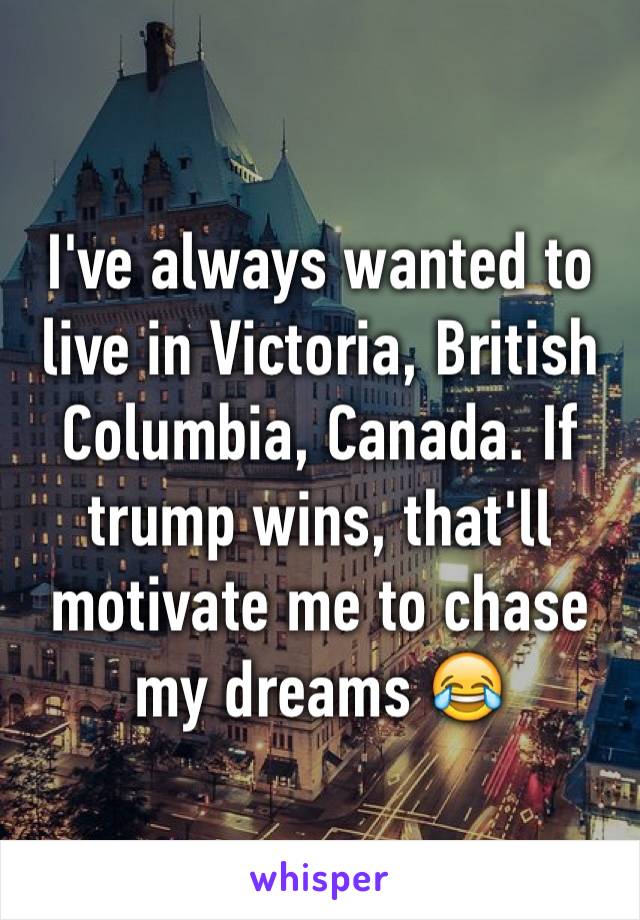 I've always wanted to live in Victoria, British Columbia, Canada. If trump wins, that'll motivate me to chase my dreams 😂