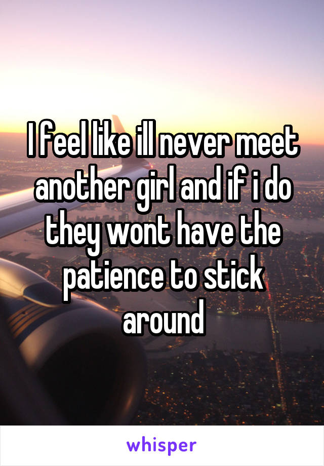 I feel like ill never meet another girl and if i do they wont have the patience to stick around