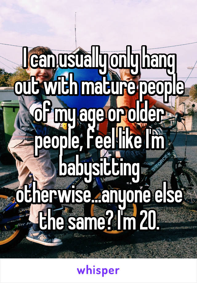 I can usually only hang out with mature people of my age or older people, feel like I'm babysitting otherwise...anyone else the same? I'm 20.