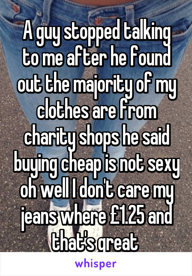 A guy stopped talking to me after he found out the majority of my clothes are from charity shops he said buying cheap is not sexy oh well I don't care my jeans where £1.25 and that's great 