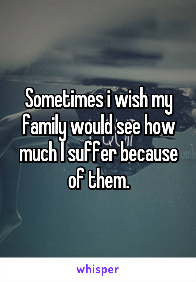 Sometimes i wish my family would see how much I suffer because of them.