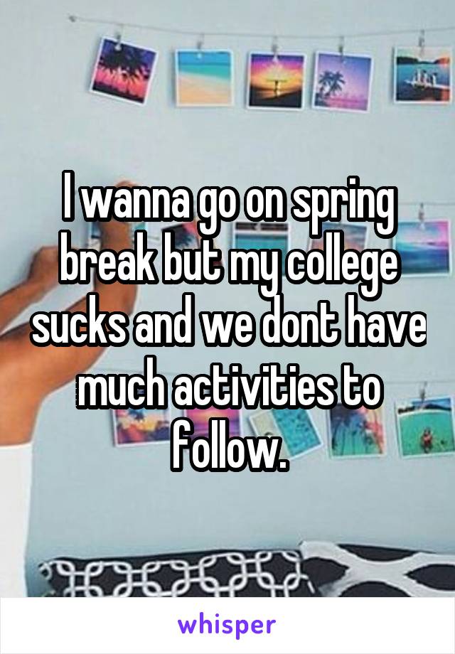 I wanna go on spring break but my college sucks and we dont have much activities to follow.