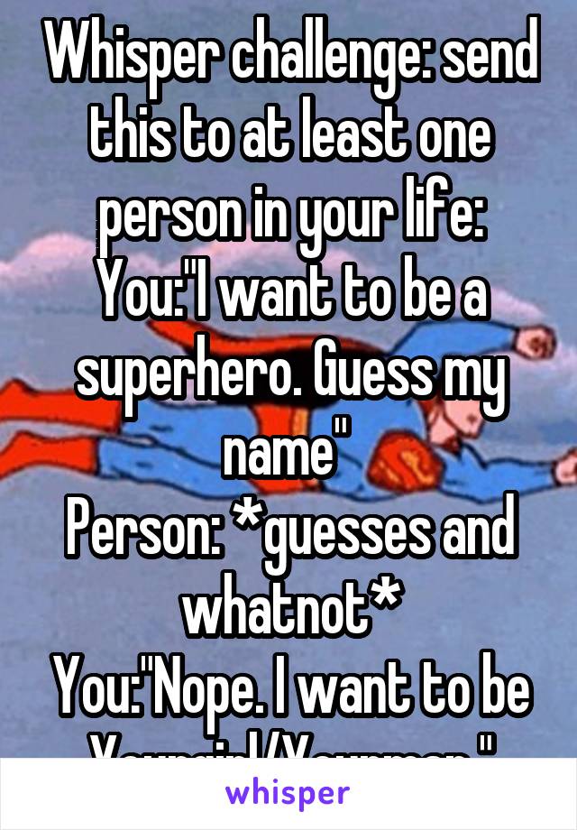 Whisper challenge: send this to at least one person in your life:
You:"I want to be a superhero. Guess my name" 
Person: *guesses and whatnot*
You:"Nope. I want to be Yourgirl/Yourman."