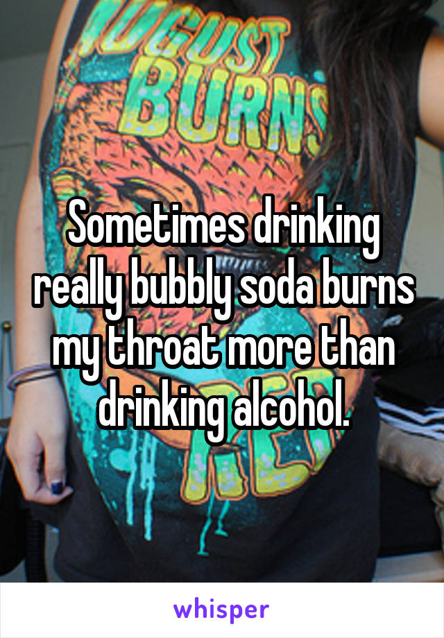 Sometimes drinking really bubbly soda burns my throat more than drinking alcohol.