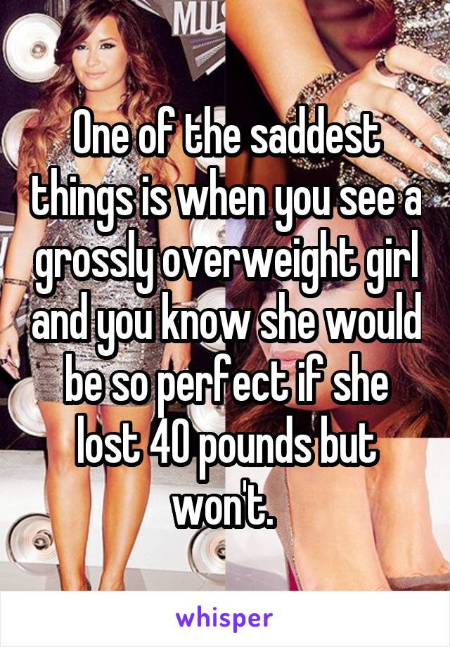 One of the saddest things is when you see a grossly overweight girl and you know she would be so perfect if she lost 40 pounds but won't. 