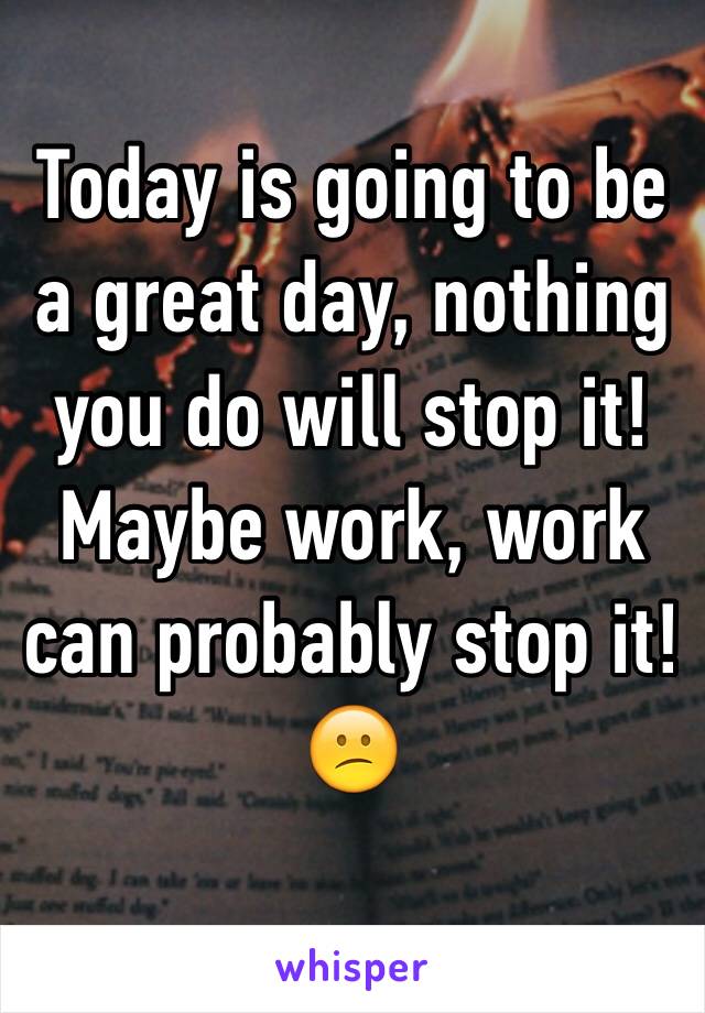 Today is going to be a great day, nothing you do will stop it!
Maybe work, work can probably stop it!
😕