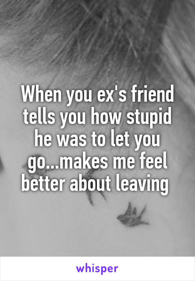 When you ex's friend tells you how stupid he was to let you go...makes me feel better about leaving 