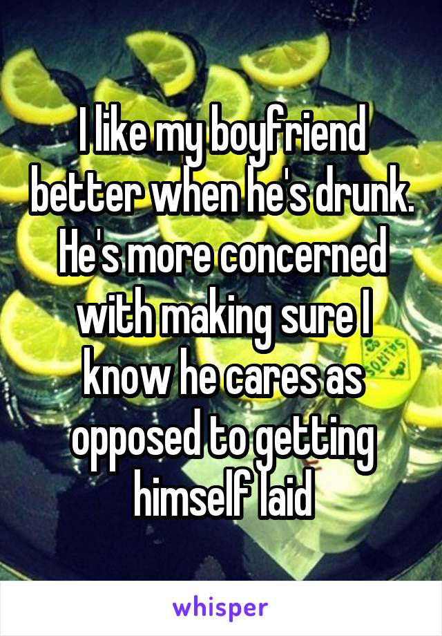 I like my boyfriend better when he's drunk. He's more concerned with making sure I know he cares as opposed to getting himself laid