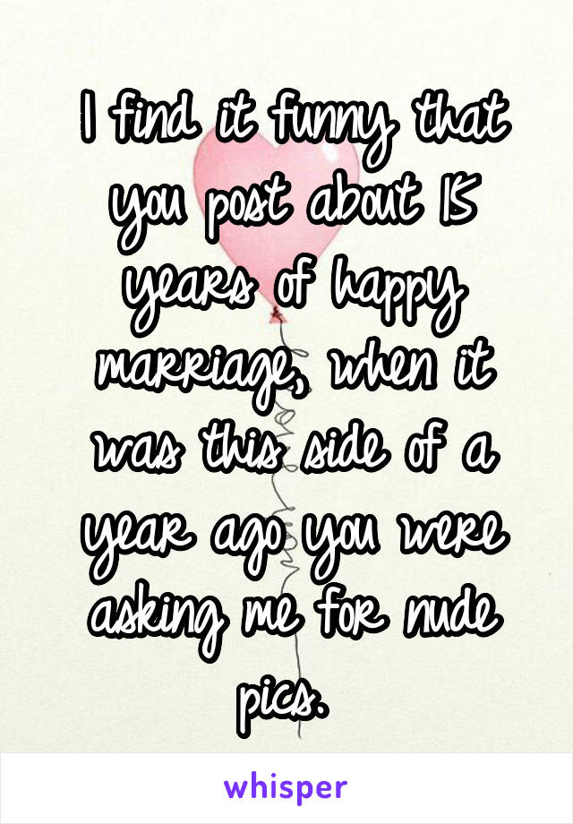 I find it funny that you post about 15 years of happy marriage, when it was this side of a year ago you were asking me for nude pics. 