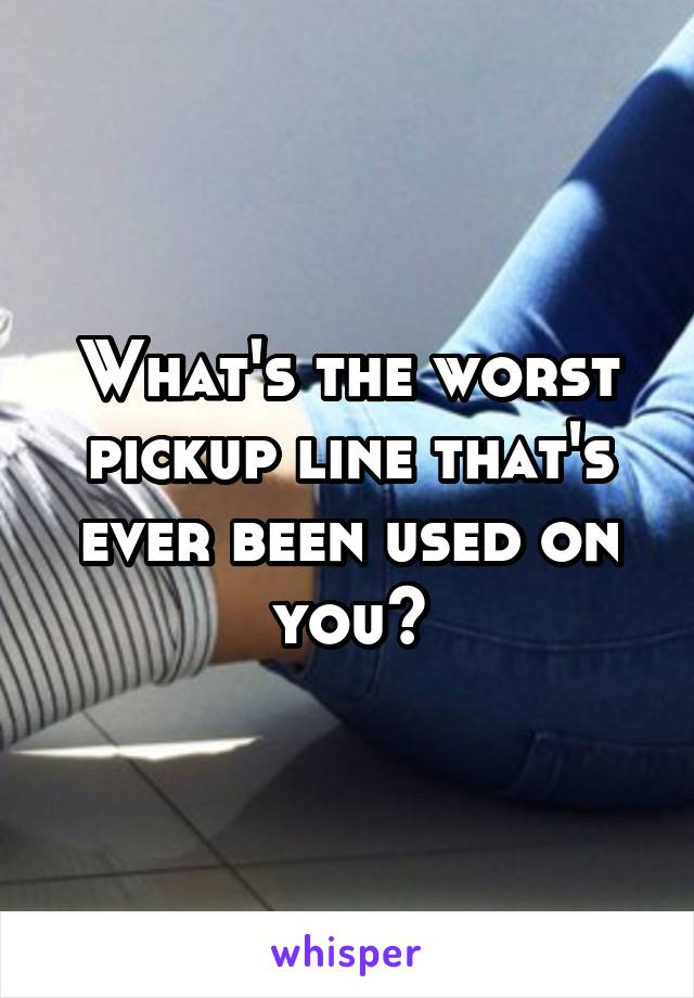 What's the worst pickup line that's ever been used on you?