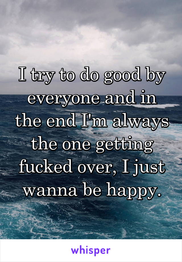 I try to do good by everyone and in the end I'm always the one getting fucked over, I just wanna be happy.