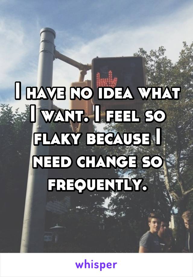 I have no idea what I want. I feel so flaky because I need change so frequently.