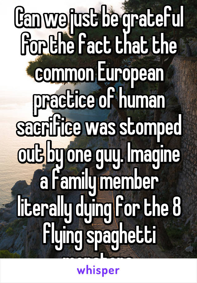 Can we just be grateful for the fact that the common European practice of human sacrifice was stomped out by one guy. Imagine a family member literally dying for the 8 flying spaghetti monsters.