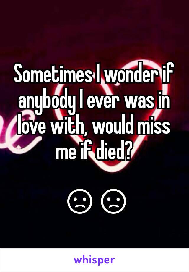 Sometimes I wonder if anybody I ever was in love with, would miss me if died?

 😞😞