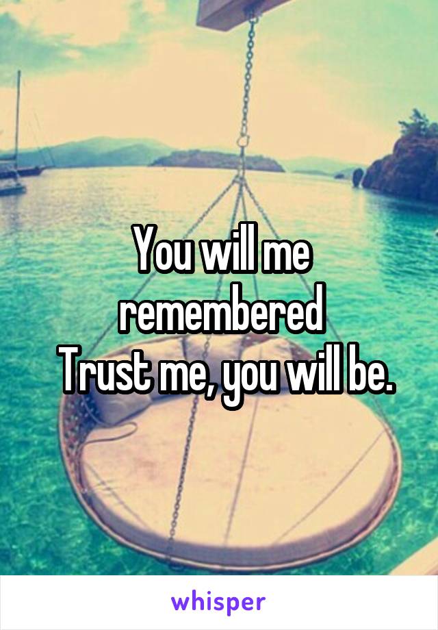 You will me remembered
 Trust me, you will be.