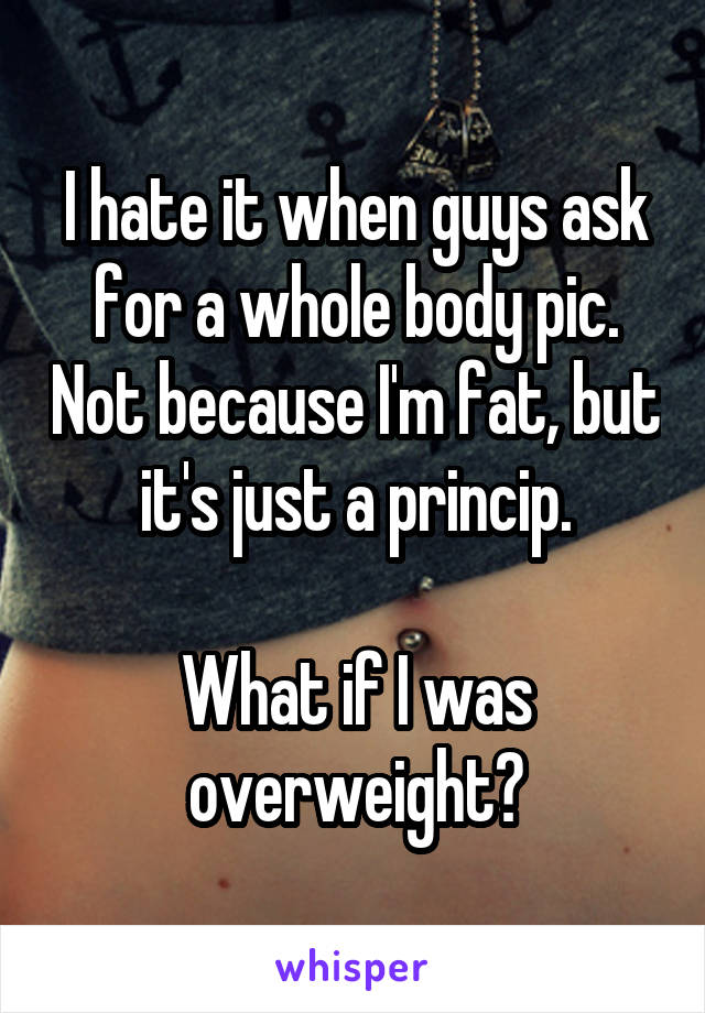 I hate it when guys ask for a whole body pic. Not because I'm fat, but it's just a princip.

What if I was overweight?