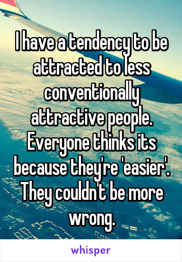 I have a tendency to be attracted to less conventionally attractive people. Everyone thinks its because they're 'easier'. They couldn't be more wrong.