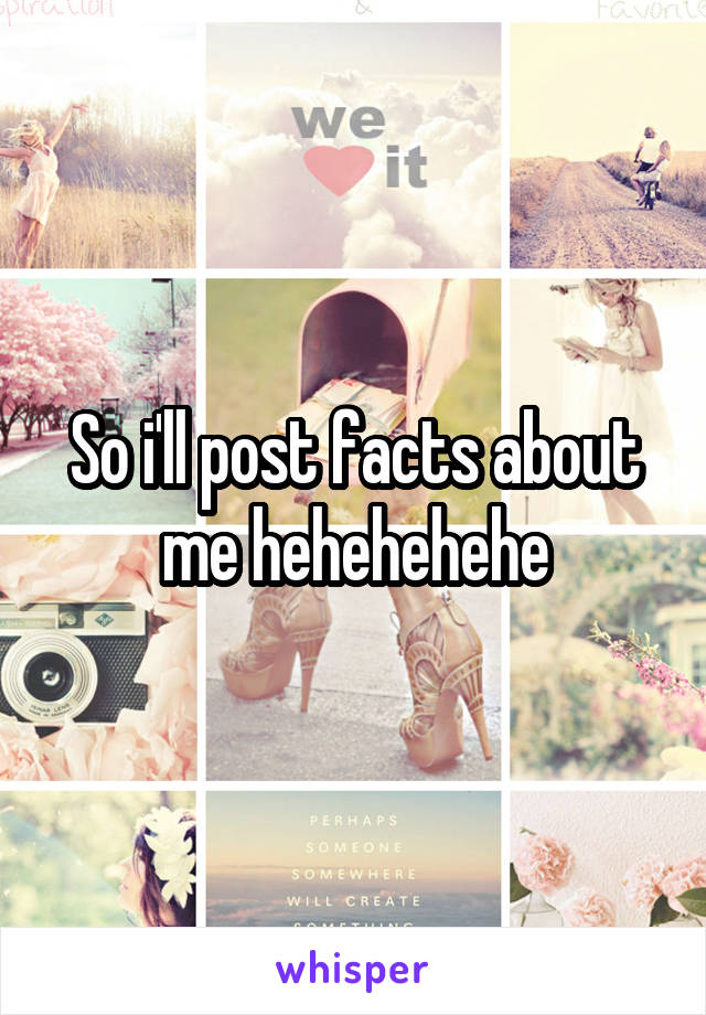 So i'll post facts about me hehehehehe