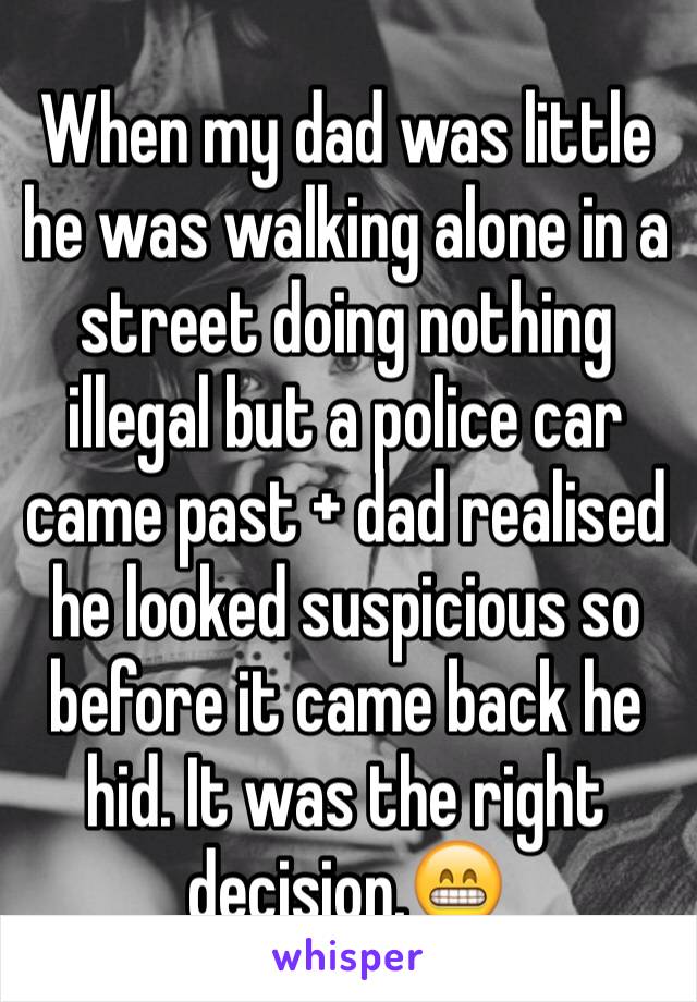 When my dad was little he was walking alone in a street doing nothing illegal but a police car came past + dad realised he looked suspicious so before it came back he hid. It was the right decision.😁