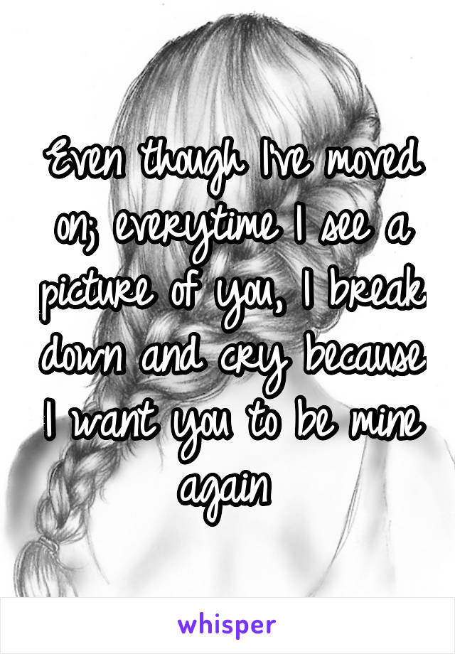 Even though I've moved on; everytime I see a picture of you, I break down and cry because I want you to be mine again 