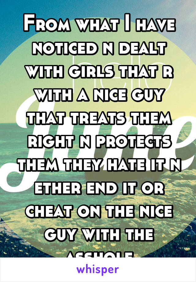 From what I have noticed n dealt with girls that r with a nice guy that treats them right n protects them they hate it n ether end it or cheat on the nice guy with the asshole