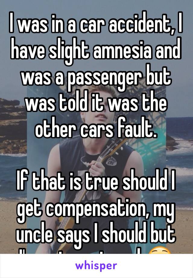 I was in a car accident, I have slight amnesia and was a passenger but was told it was the other cars fault.

If that is true should I get compensation, my uncle says I should but I'm not one to ask😳