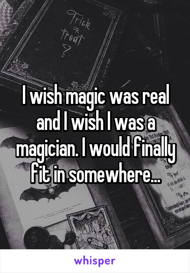 I wish magic was real and I wish I was a magician. I would finally fit in somewhere...