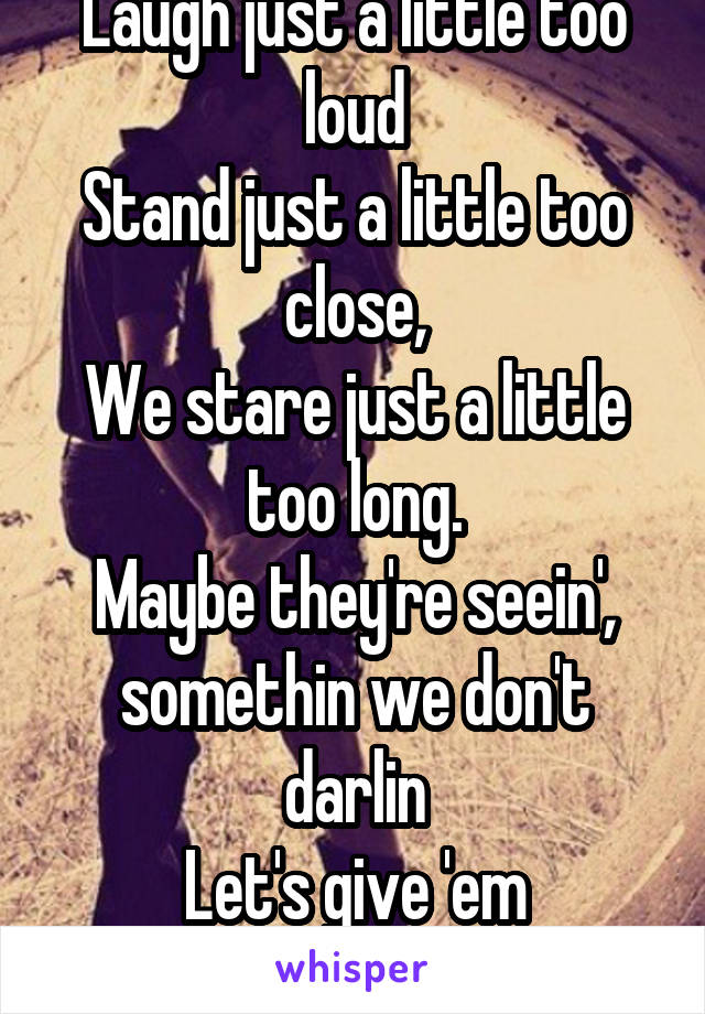 Laugh just a little too loud
Stand just a little too close,
We stare just a little too long.
Maybe they're seein', somethin we don't darlin
Let's give 'em somethin' to talk about