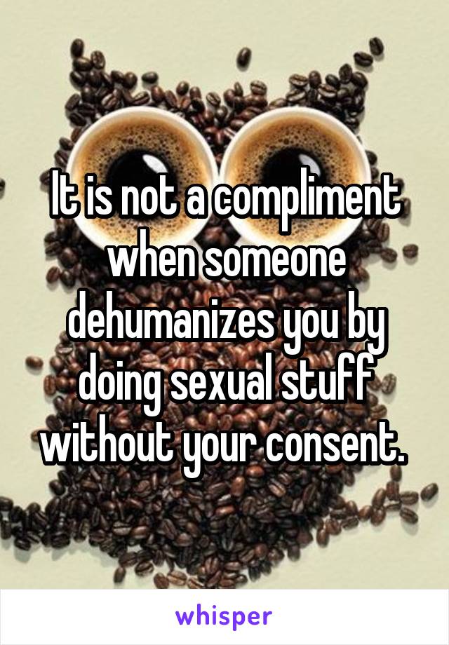 It is not a compliment when someone dehumanizes you by doing sexual stuff without your consent. 