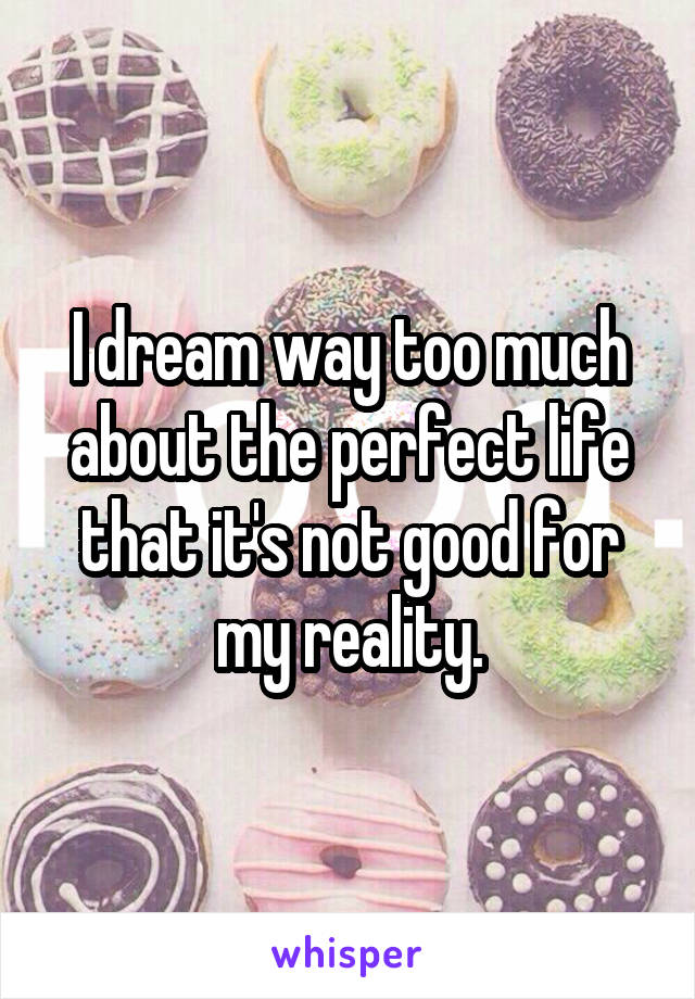 I dream way too much about the perfect life that it's not good for my reality.