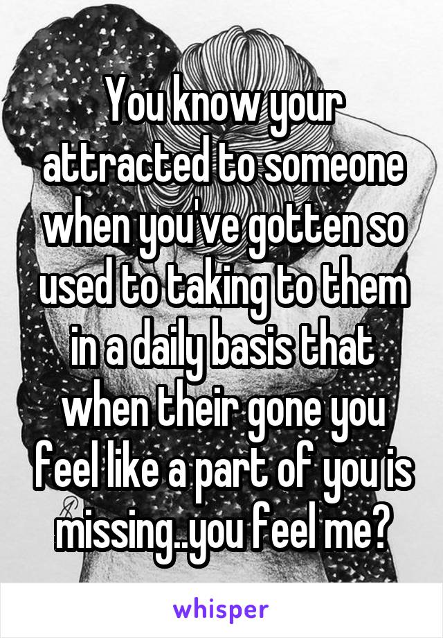 You know your attracted to someone when you've gotten so used to taking to them in a daily basis that when their gone you feel like a part of you is missing..you feel me?