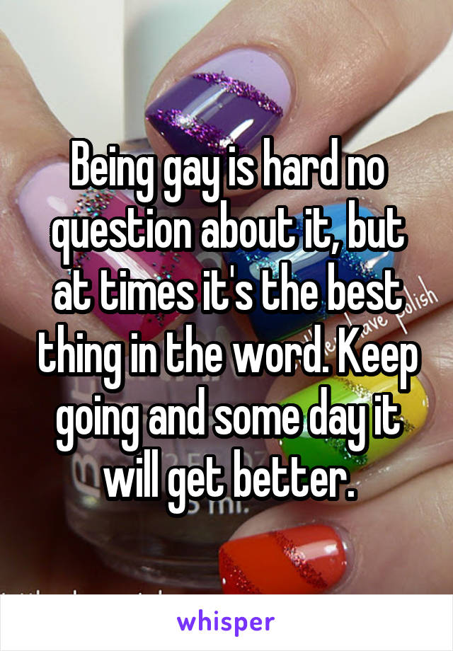 Being gay is hard no question about it, but at times it's the best thing in the word. Keep going and some day it will get better.