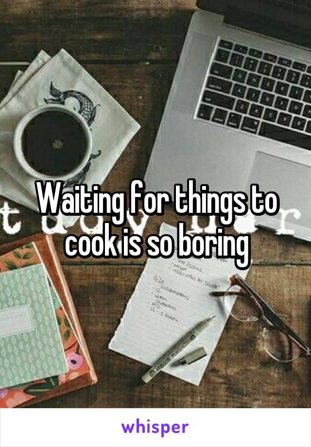 Waiting for things to cook is so boring