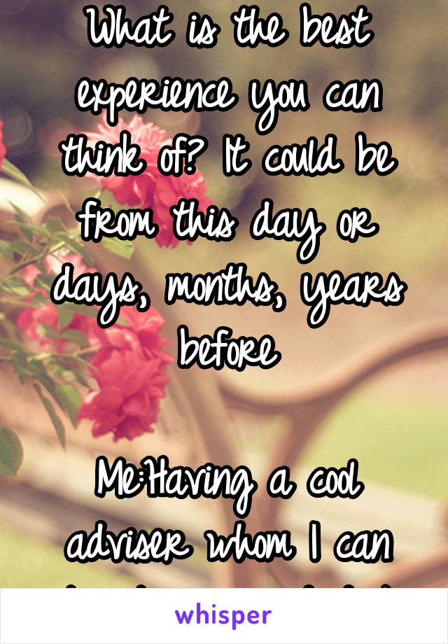 What is the best experience you can think of? It could be from this day or days, months, years before

Me:Having a cool adviser whom I can treat as my dad :)