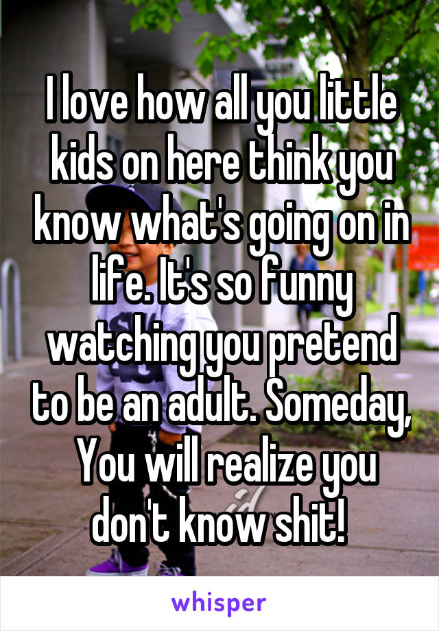 I love how all you little kids on here think you know what's going on in life. It's so funny watching you pretend to be an adult. Someday,  You will realize you don't know shit! 