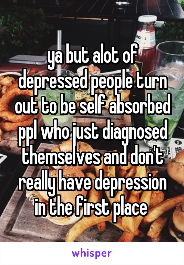 ya but alot of depressed people turn out to be self absorbed ppl who just diagnosed themselves and don't really have depression in the first place 