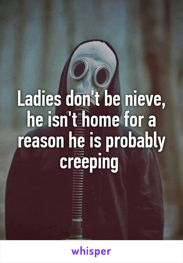 Ladies don't be nieve, he isn't home for a reason he is probably creeping 