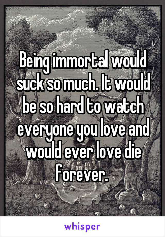 Being immortal would suck so much. It would be so hard to watch everyone you love and would ever love die forever. 