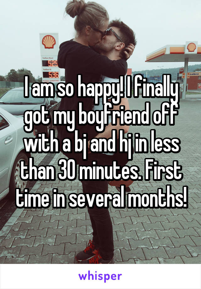 I am so happy! I finally got my boyfriend off with a bj and hj in less than 30 minutes. First time in several months!