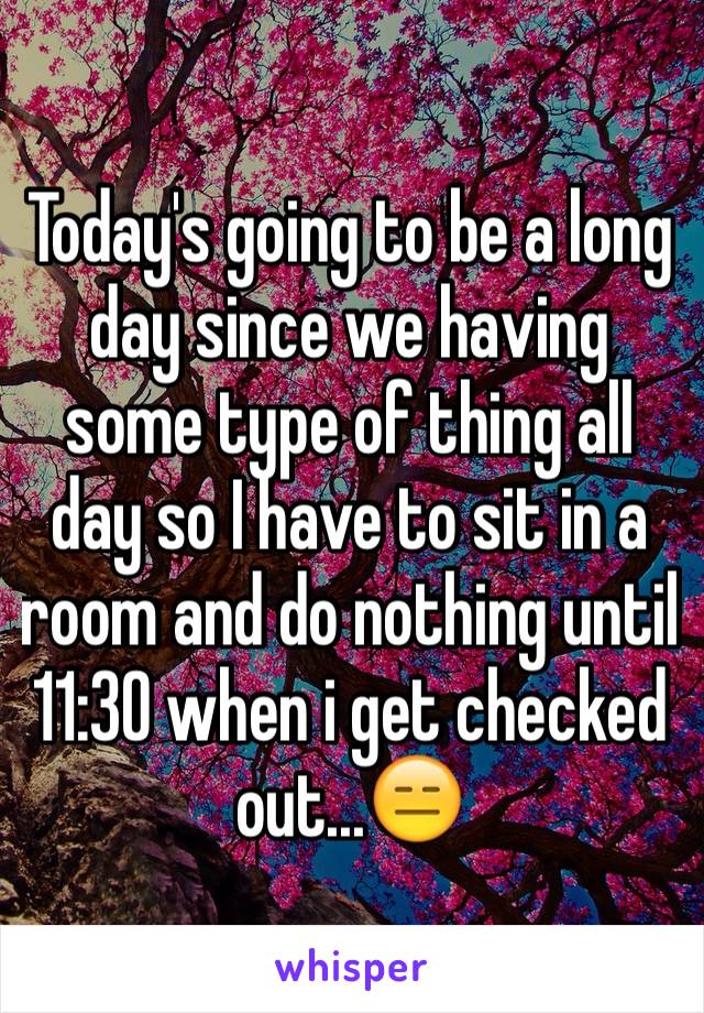 Today's going to be a long day since we having some type of thing all day so I have to sit in a room and do nothing until 11:30 when i get checked out...😑