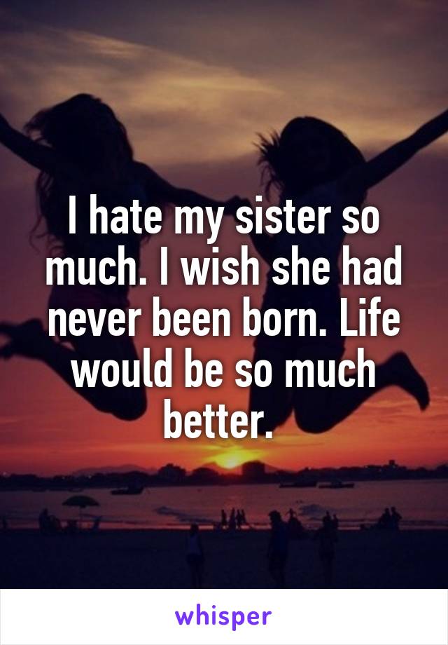 I hate my sister so much. I wish she had never been born. Life would be so much better. 