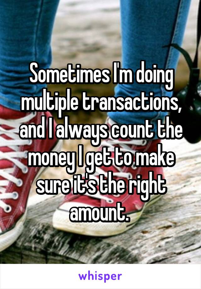 Sometimes I'm doing multiple transactions, and I always count the money I get to make sure it's the right amount. 