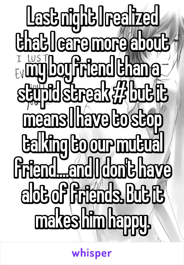 Last night I realized that I care more about my boyfriend than a stupid streak # but it means I have to stop talking to our mutual friend....and I don't have alot of friends. But it makes him happy.
